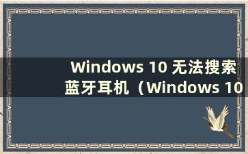 Windows 10 无法搜索蓝牙耳机（Windows 10 无法搜索蓝牙耳机）